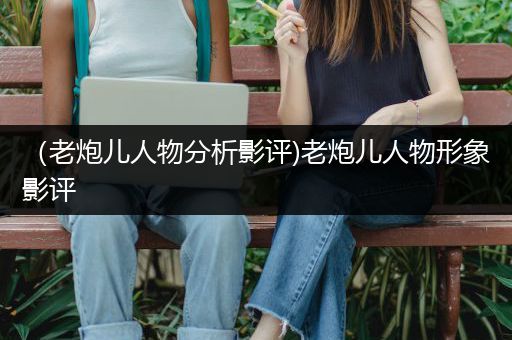 （老炮儿人物分析影评)老炮儿人物形象影评