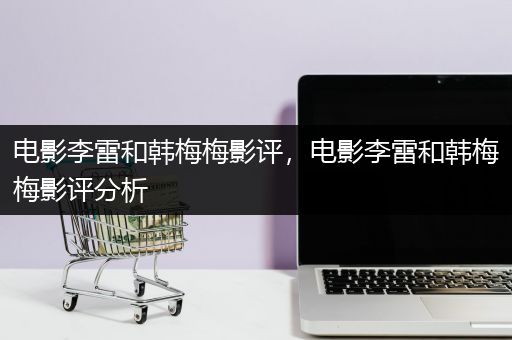 电影李雷和韩梅梅影评，电影李雷和韩梅梅影评分析