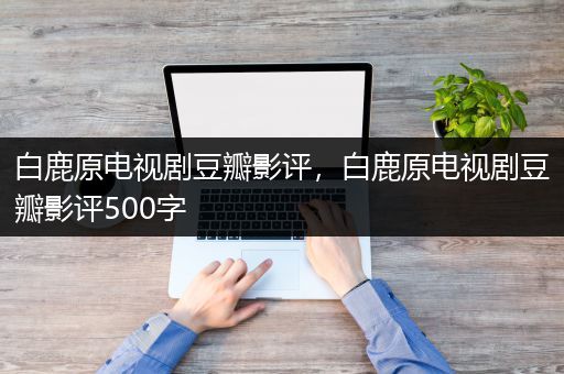 白鹿原电视剧豆瓣影评，白鹿原电视剧豆瓣影评500字