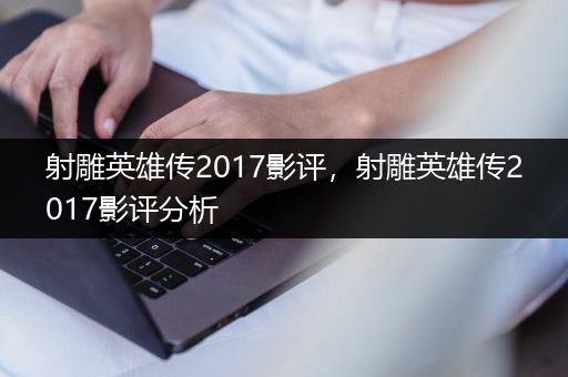 射雕英雄传2017影评，射雕英雄传2017影评分析